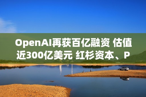 OpenAI再獲百億融資 估值近300億美元 紅杉資本、PayPal創始人旗下基金等知名風投參投