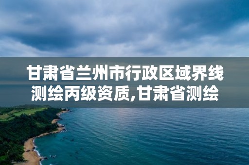 甘肅省蘭州市行政區(qū)域界線測繪丙級資質(zhì),甘肅省測繪資質(zhì)單位。