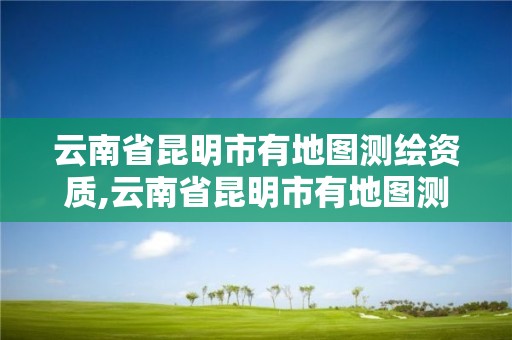 云南省昆明市有地圖測繪資質,云南省昆明市有地圖測繪資質的公司。