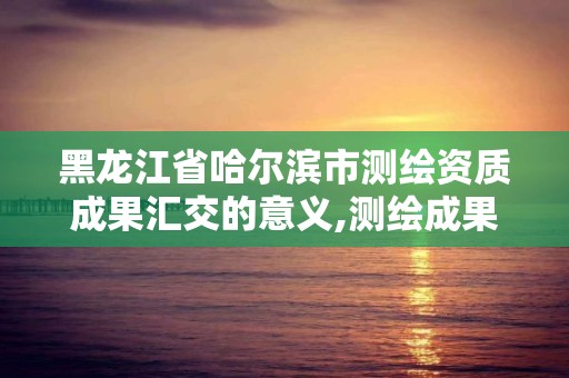 黑龍江省哈爾濱市測繪資質成果匯交的意義,測繪成果匯交管理辦法。