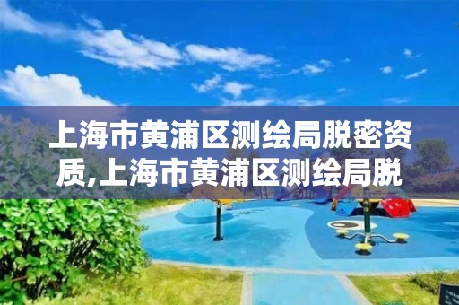 上海市黃浦區測繪局脫密資質,上海市黃浦區測繪局脫密資質公示。