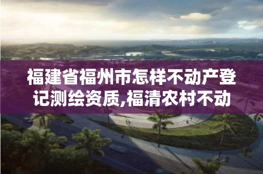 福建省福州市怎樣不動產登記測繪資質,福清農村不動產登記測繪要多少錢。