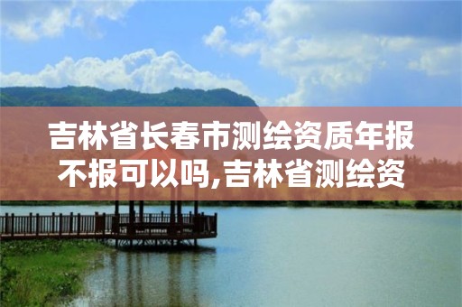 吉林省長春市測繪資質年報不報可以嗎,吉林省測繪資質延期。