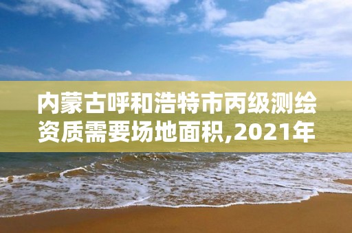 內蒙古呼和浩特市丙級測繪資質需要場地面積,2021年丙級測繪資質申請需要什么條件。