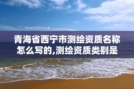 青海省西寧市測繪資質名稱怎么寫的,測繪資質類別是什么。