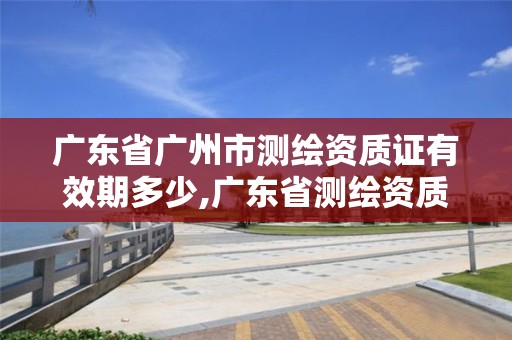 廣東省廣州市測繪資質證有效期多少,廣東省測繪資質辦理流程。