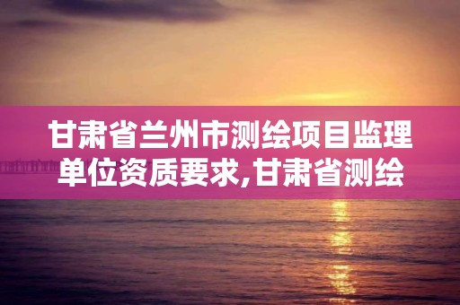 甘肅省蘭州市測繪項目監理單位資質要求,甘肅省測繪資質延期公告。