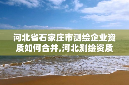 河北省石家莊市測繪企業資質如何合并,河北測繪資質代辦。