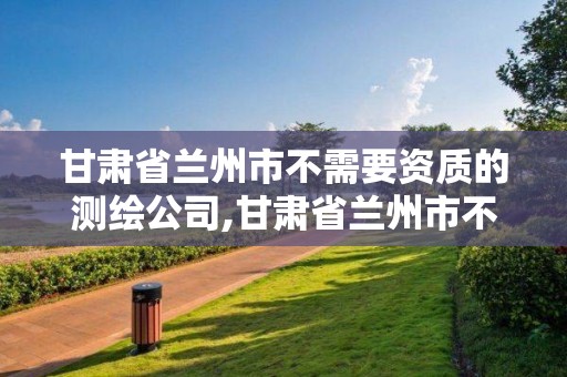 甘肅省蘭州市不需要資質的測繪公司,甘肅省蘭州市不需要資質的測繪公司有幾家。