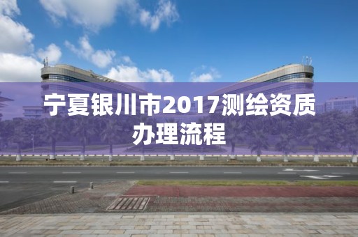 寧夏銀川市2017測(cè)繪資質(zhì)辦理流程