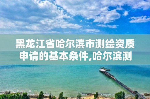 黑龍江省哈爾濱市測繪資質申請的基本條件,哈爾濱測繪局在哪。