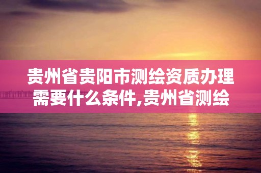 貴州省貴陽市測繪資質辦理需要什么條件,貴州省測繪資質管理規定。