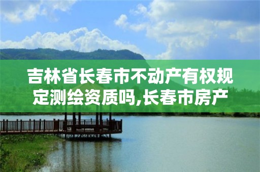 吉林省長春市不動產有權規定測繪資質嗎,長春市房產測繪管理辦法。