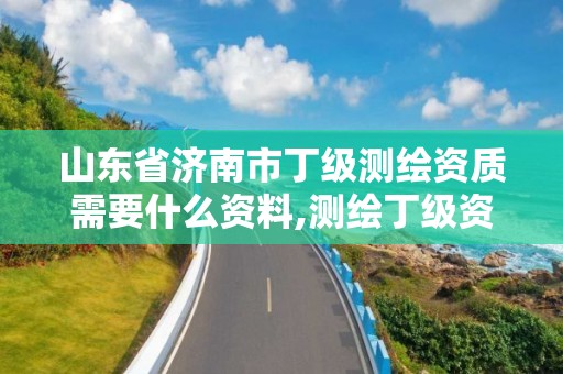 山東省濟南市丁級測繪資質需要什么資料,測繪丁級資質全套申請文件。