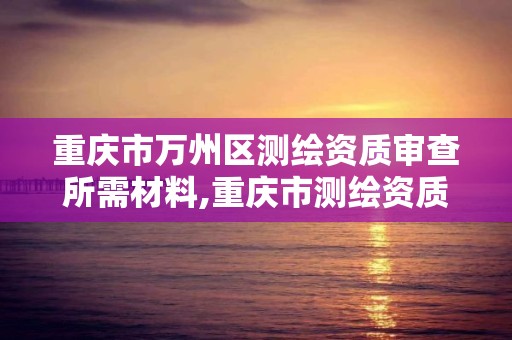 重慶市萬州區測繪資質審查所需材料,重慶市測繪資質管理辦法。