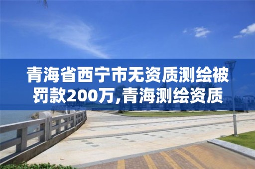 青海省西寧市無資質測繪被罰款200萬,青海測繪資質辦理。