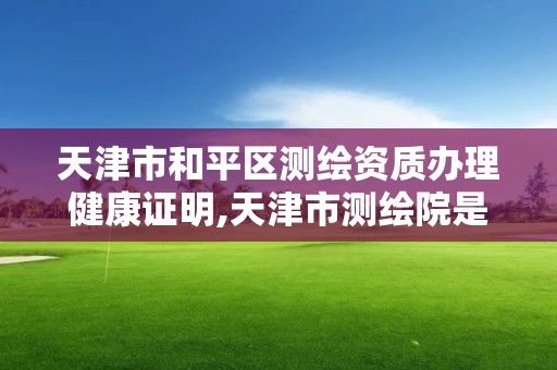 天津市和平區測繪資質辦理健康證明,天津市測繪院是什么單位性質。