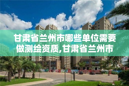 甘肅省蘭州市哪些單位需要做測繪資質,甘肅省蘭州市哪些單位需要做測繪資質認定。