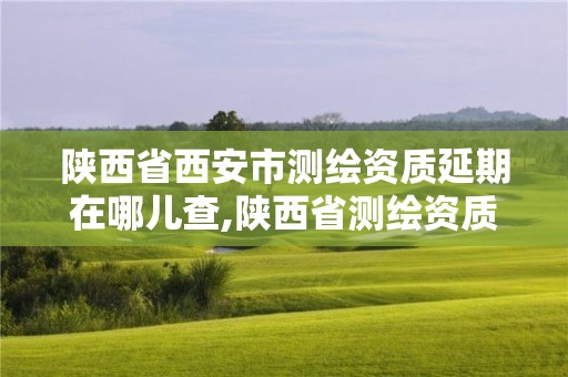 陜西省西安市測繪資質延期在哪兒查,陜西省測繪資質延期一年。