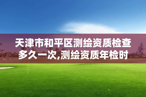 天津市和平區(qū)測繪資質(zhì)檢查多久一次,測繪資質(zhì)年檢時(shí)間。