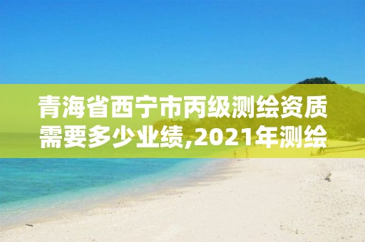 青海省西寧市丙級測繪資質需要多少業績,2021年測繪丙級資質申報條件。