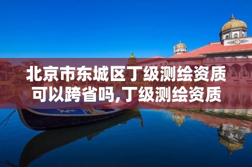 北京市東城區丁級測繪資質可以跨省嗎,丁級測繪資質可直接轉為丙級了。