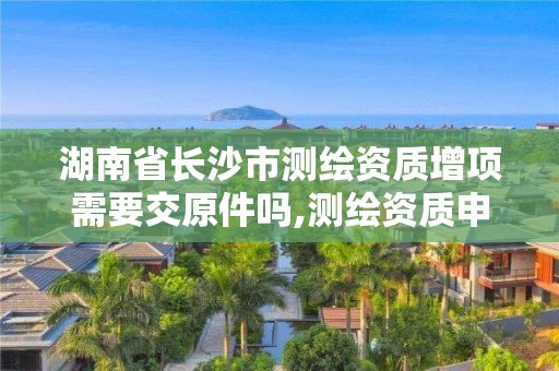 湖南省長沙市測繪資質增項需要交原件嗎,測繪資質申報。