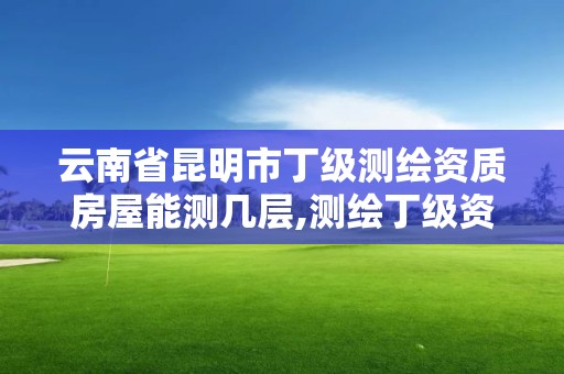 云南省昆明市丁級測繪資質房屋能測幾層,測繪丁級資質業務范圍及作業限額。