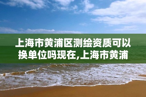 上海市黃浦區測繪資質可以換單位嗎現在,上海市黃浦區測繪資質可以換單位嗎現在還有嗎。