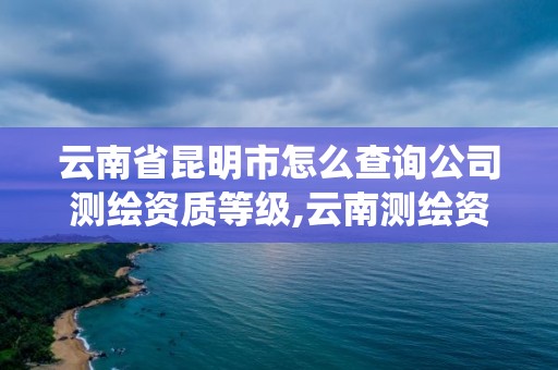 云南省昆明市怎么查詢公司測繪資質等級,云南測繪資質管理系統。