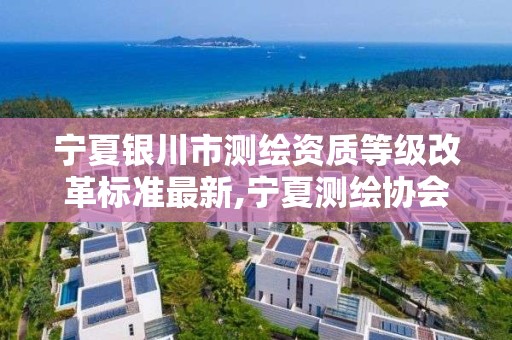 寧夏銀川市測繪資質等級改革標準最新,寧夏測繪協會。