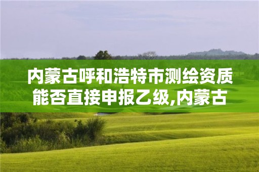 內蒙古呼和浩特市測繪資質能否直接申報乙級,內蒙古測繪資質延期公告。