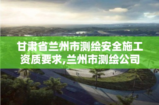 甘肅省蘭州市測繪安全施工資質要求,蘭州市測繪公司有哪些。