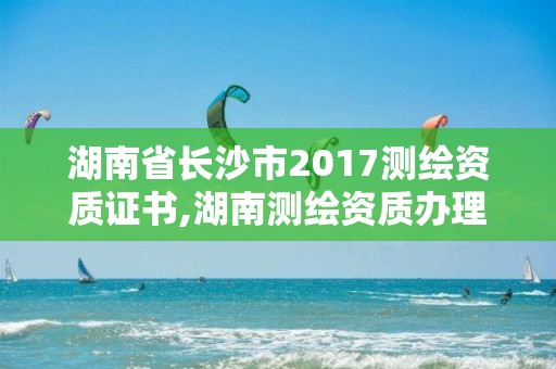 湖南省長沙市2017測繪資質證書,湖南測繪資質辦理。