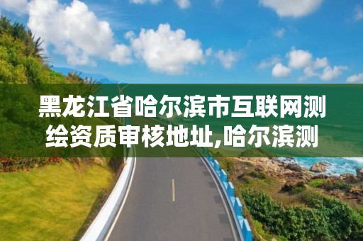 黑龍江省哈爾濱市互聯網測繪資質審核地址,哈爾濱測繪局在哪。