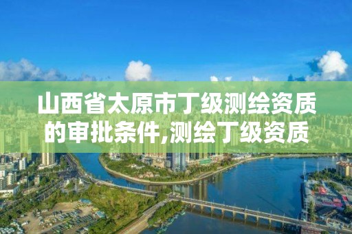 山西省太原市丁級測繪資質的審批條件,測繪丁級資質申報條件。