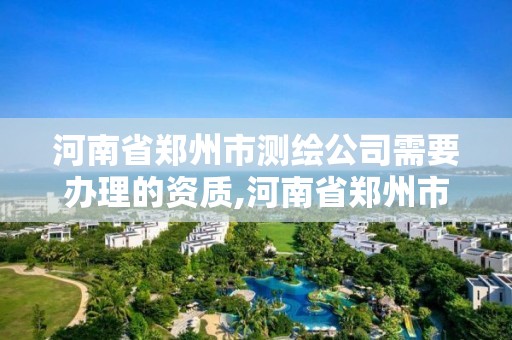 河南省鄭州市測繪公司需要辦理的資質,河南省鄭州市測繪公司需要辦理的資質證書。