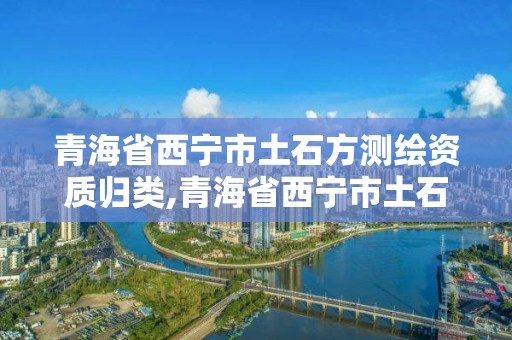 青海省西寧市土石方測繪資質歸類,青海省西寧市土石方測繪資質歸類公示。