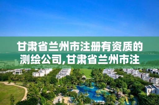 甘肅省蘭州市注冊(cè)有資質(zhì)的測(cè)繪公司,甘肅省蘭州市注冊(cè)有資質(zhì)的測(cè)繪公司有幾家。