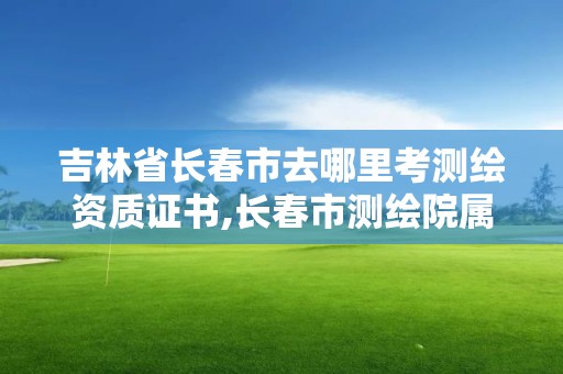 吉林省長春市去哪里考測繪資質證書,長春市測繪院屬于什么單位。