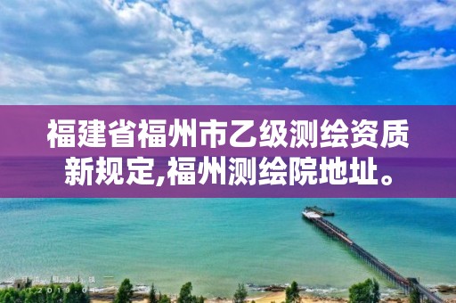 福建省福州市乙級測繪資質新規定,福州測繪院地址。