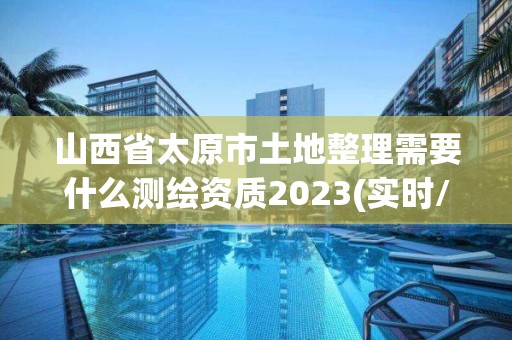 山西省太原市土地整理需要什么測繪資質(zhì)2023(實時/更新中)