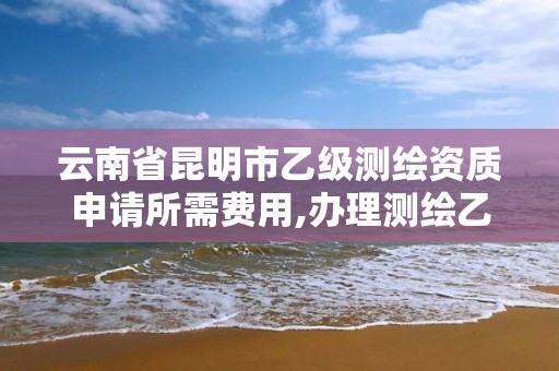 云南省昆明市乙級測繪資質申請所需費用,辦理測繪乙級資質要求。