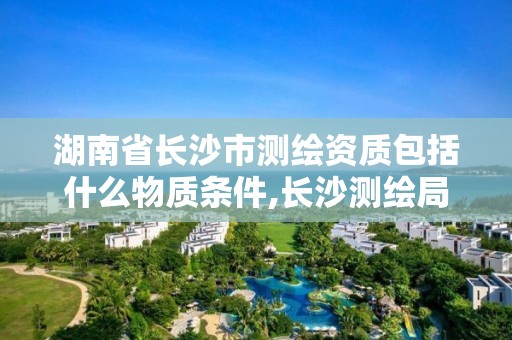 湖南省長沙市測繪資質包括什么物質條件,長沙測繪局在哪。