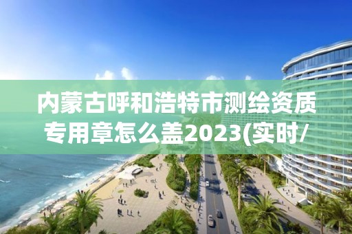 內蒙古呼和浩特市測繪資質專用章怎么蓋2023(實時/更新中)