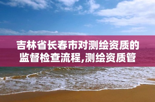 吉林省長春市對測繪資質的監督檢查流程,測繪資質管理部門。