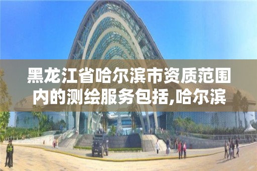 黑龍江省哈爾濱市資質范圍內的測繪服務包括,哈爾濱測繪局在哪。