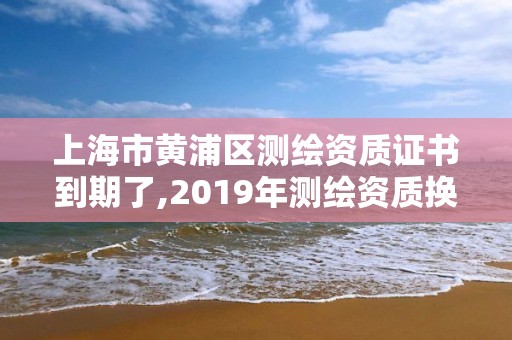 上海市黃浦區測繪資質證書到期了,2019年測繪資質換證。