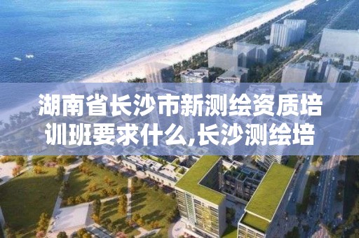 湖南省長沙市新測繪資質培訓班要求什么,長沙測繪培訓學校。