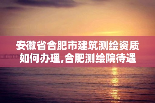 安徽省合肥市建筑測繪資質如何辦理,合肥測繪院待遇怎么樣。